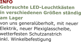 INFO Gebrauchte LED-Leuchtkästenin verschiedenen Größen ständig am Lager von uns generalüberholt, mit neuerElektrik, neuer Plexiglasscheibe,wetterfesten Schutzanstrichinkl. Winkelbefestigung