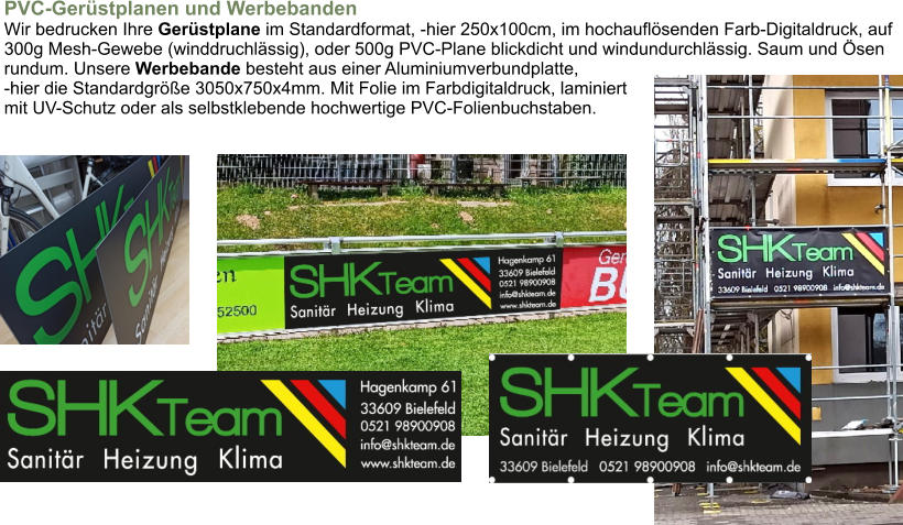 PVC-Gerüstplanen und WerbebandenWir bedrucken Ihre Gerüstplane im Standardformat, -hier 250x100cm, im hochauflösenden Farb-Digitaldruck, auf300g Mesh-Gewebe (winddruchlässig), oder 500g PVC-Plane blickdicht und windundurchlässig. Saum und Ösenrundum. Unsere Werbebande besteht aus einer Aluminiumverbundplatte,-hier die Standardgröße 3050x750x4mm. Mit Folie im Farbdigitaldruck, laminiert mit UV-Schutz oder als selbstklebende hochwertige PVC-Folienbuchstaben. 